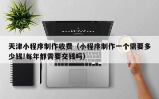 凉山天津小程序制作收费（小程序制作一个需要多少钱!每年都需要交钱吗）